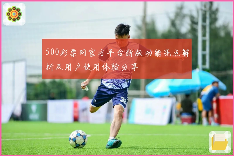 500彩票网官方平台新版功能亮点解析及用户使用体验分享