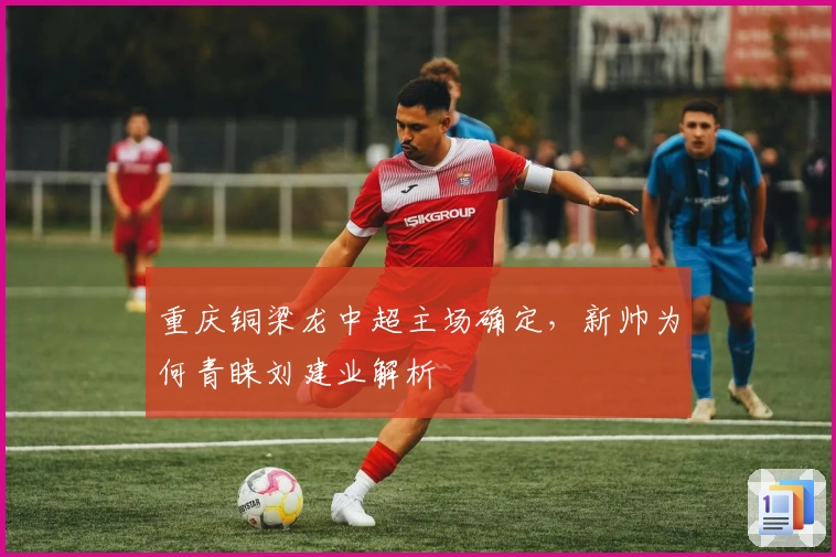 重庆铜梁龙中超主场确定，新帅为何青睐刘建业解析