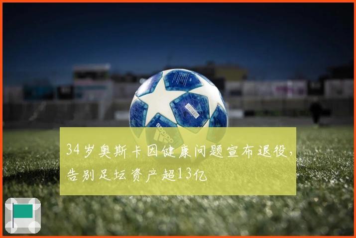 34岁奥斯卡因健康问题宣布退役,告别足坛资产超13亿