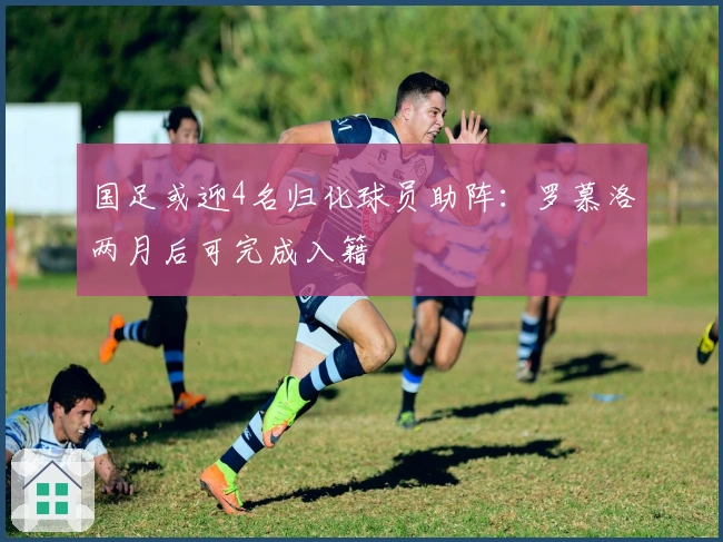 国足或迎4名归化球员助阵：罗慕洛两月后可完成入籍