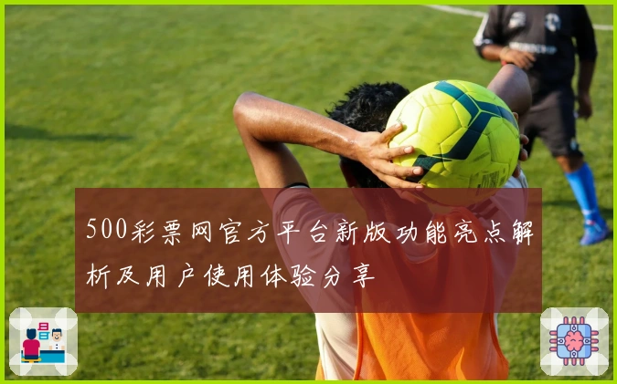 500彩票网官方平台新版功能亮点解析及用户使用体验分享
