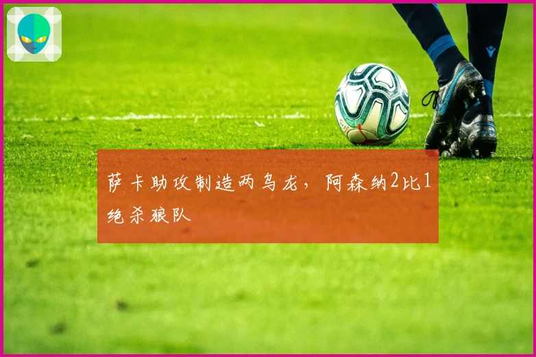 萨卡助攻制造两乌龙，阿森纳2比1绝杀狼队