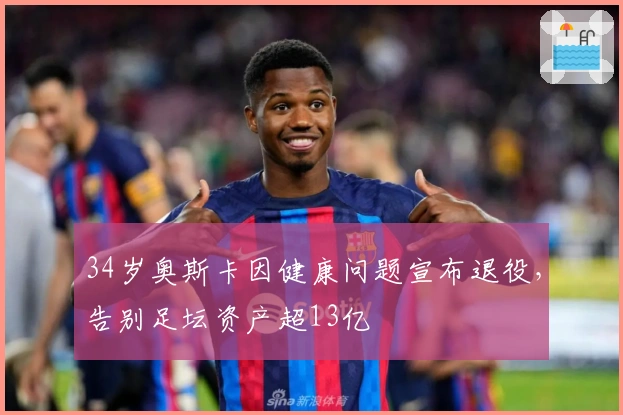 34岁奥斯卡因健康问题宣布退役，告别足坛资产超13亿