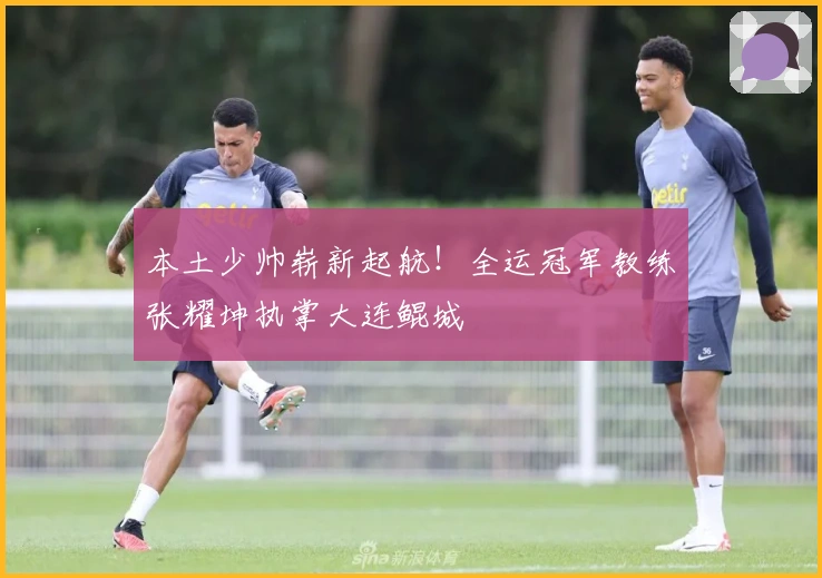 本土少帅崭新起航！全运冠军教练张耀坤执掌大连鲲城