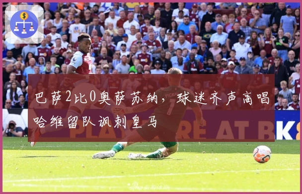 巴萨2比0奥萨苏纳,球迷齐声高唱哈维留队讽刺皇马