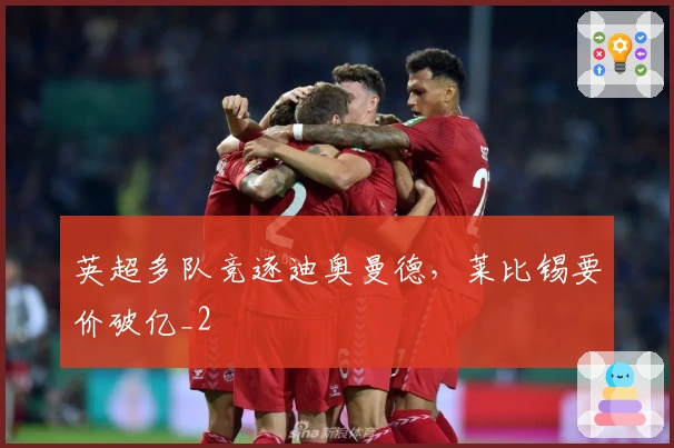 英超多队竞逐迪奥曼德,莱比锡要价破亿_2