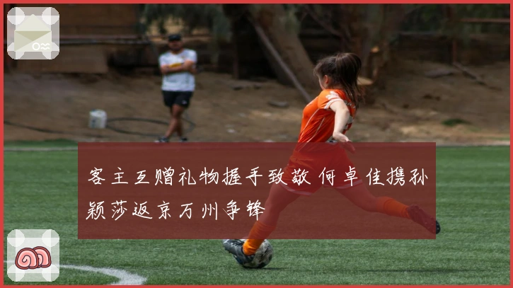 客主互赠礼物握手致敬 何卓佳携孙颖莎返京万州争锋