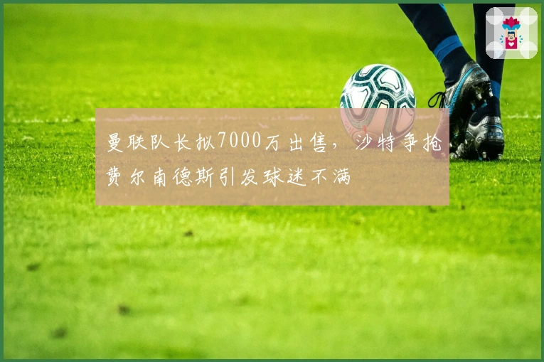 曼联队长拟7000万出售，沙特争抢费尔南德斯引发球迷不满