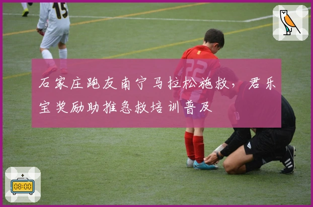 石家庄跑友南宁马拉松施救,君乐宝奖励助推急救培训普及