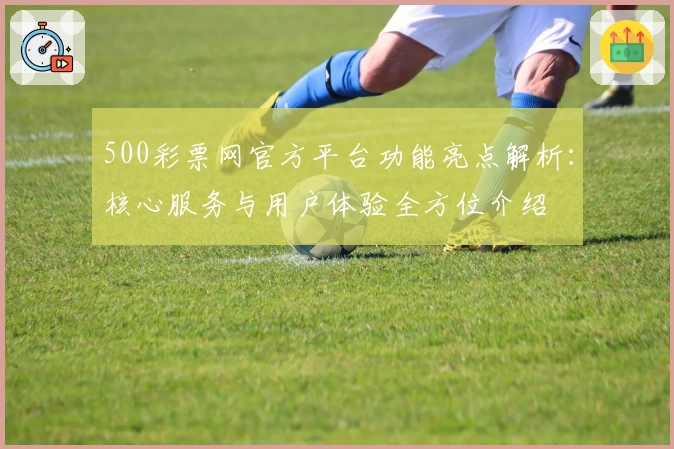 500彩票网官方平台功能亮点解析:核心服务与用户体验全方位介绍