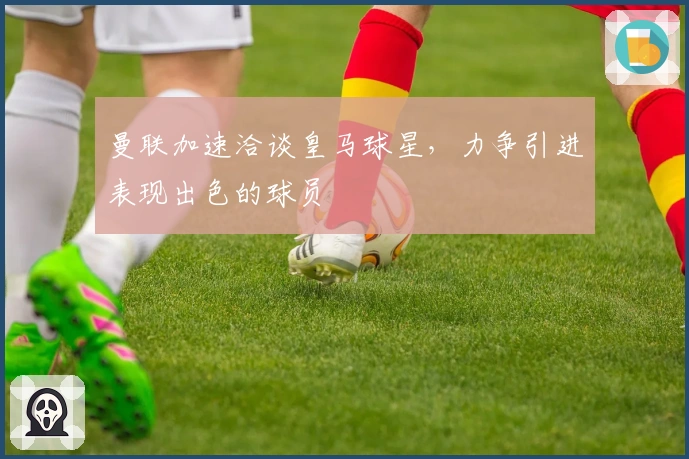 曼联加速洽谈皇马球星,力争引进表现出色的球员