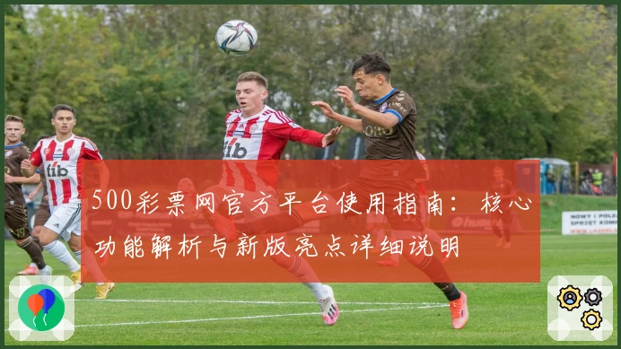 500彩票网官方平台使用指南:核心功能解析与新版亮点详细说明