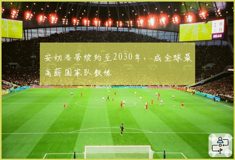 安切洛蒂续约至2030年，成全球最高薪国家队教练